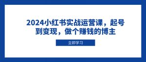 2024小红书实战运营课,起号到变现,做个赚钱的博主-网创小站