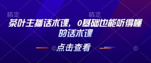 茶叶主播话术课，0基础也能听得懂的话术课-网创小站