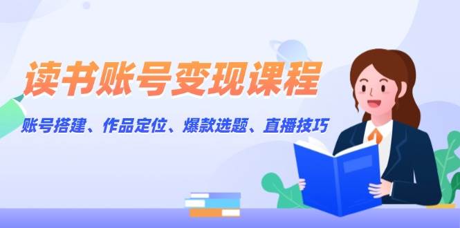 读书账号变现课程:账号搭建、作品定位、爆款选题、直播技巧-网创小站