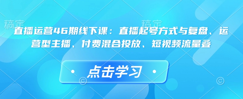 直播运营46期线下课：直播起号方式与复盘、运营型主播、付费混合投放、短视频流量叠-网创小站