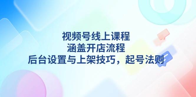 视频号线上课程详解,涵盖开店流程,后台设置与上架技巧,起号法则-网创小站