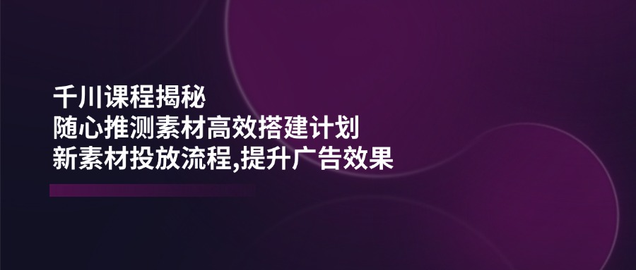 千川课程揭秘：随心推测素材高效搭建计划,新素材投放流程,提升广告效果-网创小站