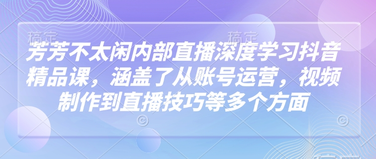 芳芳不太闲内部直播深度学习抖音精品课，涵盖了从账号运营，视频制作到直播技巧等多个方面-网创小站