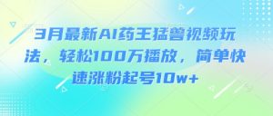 3月最新AI药王猛兽视频玩法，轻松100W播放，简单快速涨粉起号10w+-网创小站