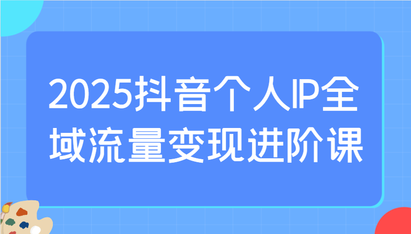 2025抖音个人IP全域流量变现进阶课:选爆品、抖音付费投流、千川投流实操及优化等-网创小站