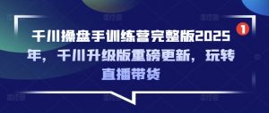 千川操盘手训练营完整版2025年，千川升级版重磅更新，玩转直播带货-网创小站
