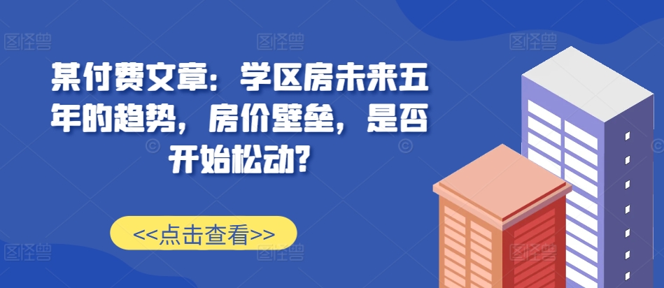 某付费文章：学区房未来五年的趋势，房价壁垒，是否开始松动?-网创小站
