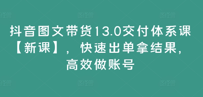 抖音图文带货13.0交付体系课【新课】，快速出单拿结果，高效做账号-网创小站