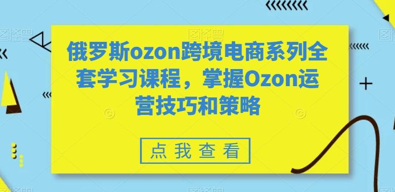 俄罗斯ozon跨境电商系列全套学习课程，掌握Ozon运营技巧和策略-网创小站