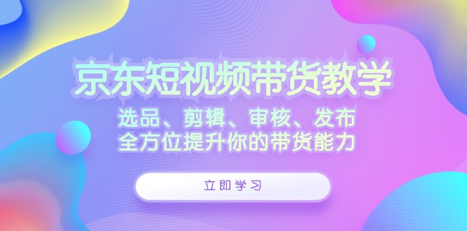 京东短视频带货教学：选品、剪辑、审核、发布，全方位提升你的带货能力-网创小站