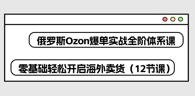 俄罗斯 Ozon-爆单实战全阶体系课，零基础轻松开启海外卖货(12节课-网创小站