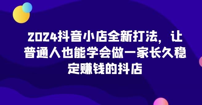 2024抖音小店全新打法，让普通人也能学会做一家长久稳定赚钱的抖店-网创小站