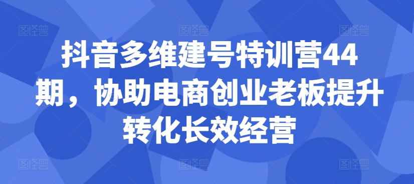 抖音多维建号特训营44期，协助电商创业老板提升转化长效经营-网创小站