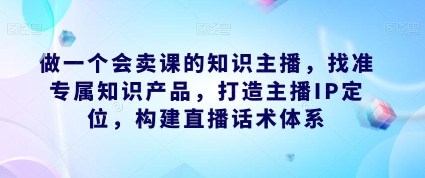 做一个会卖课的知识主播，找准专属知识产品，打造主播IP定位，构建直播话术体系-网创小站
