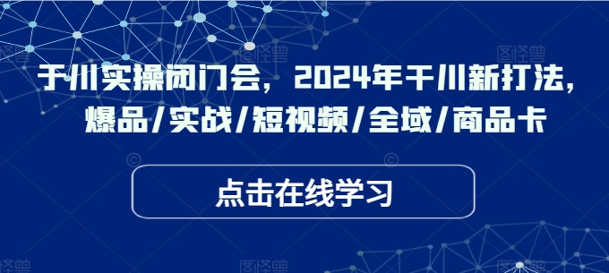 于川实操闭门会，2024年干川新打法，爆品/实战/短视频/全域/商品卡-网创小站