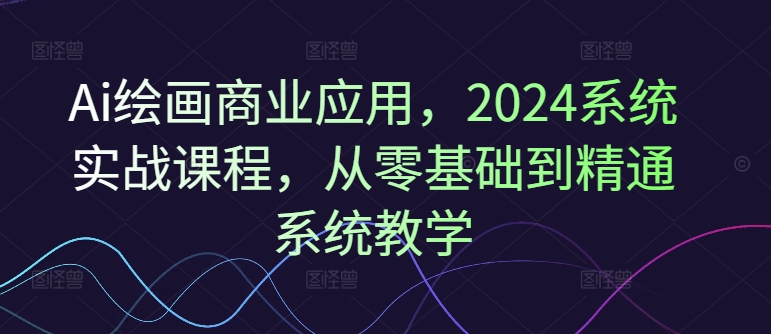 Ai绘画商业应用，2024系统实战课程，从零基础到精通系统教学-网创小站