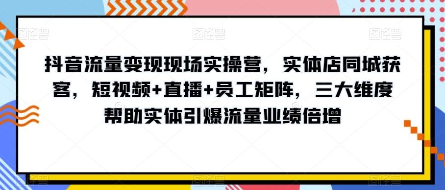 抖音流量变现现场实操营，实体店同城获客，短视频+直播+员工矩阵，三大维度帮助实体引爆流量业绩倍增-网创小站