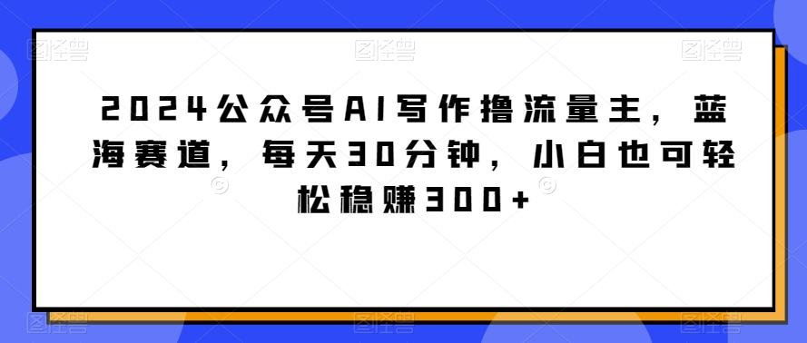 2024公众号AI写作撸流量主，蓝海赛道，每天30分钟，小白也可轻松稳赚300+【揭秘】-网创小站