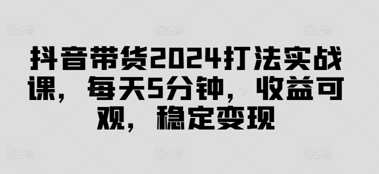 抖音带货2024打法实战课，每天5分钟，收益可观，稳定变现【揭秘】-网创小站