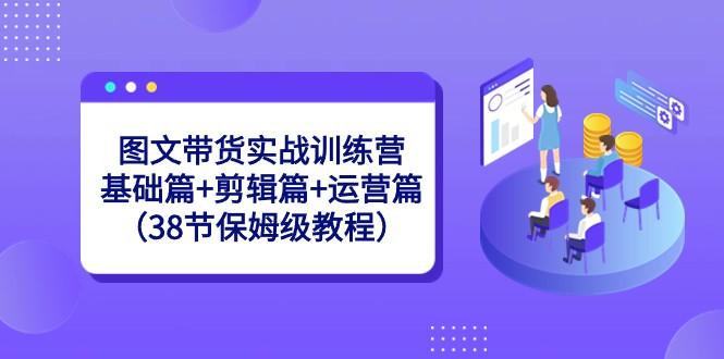 图文带货实战训练营：基础篇+剪辑篇+运营篇（38节保姆级教程）-网创小站