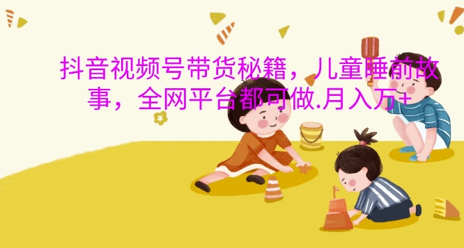 抖音视频号带货秘籍，儿童睡前故事，全网平台都可做，月入过W【揭秘】-网创小站