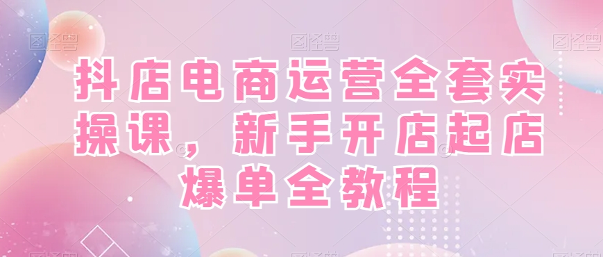 抖店电商运营全套实操课，新手开店起店爆单全教程-网创小站