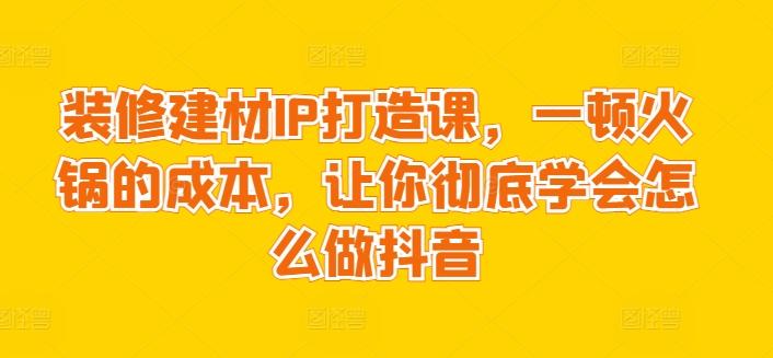 装修建材IP打造课，一顿火锅的成本，让你彻底学会怎么做抖音-网创小站