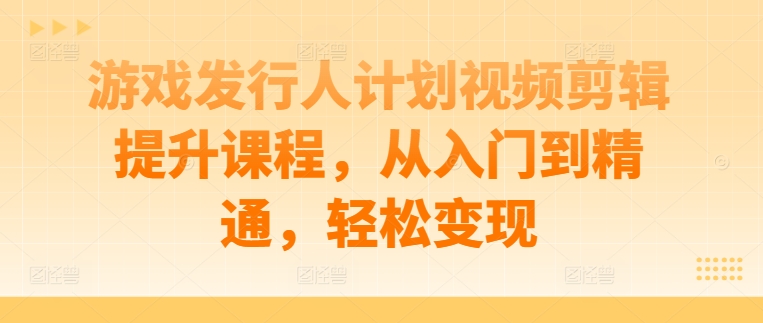 游戏发行人计划视频剪辑提升课程，从入门到精通，轻松变现-网创小站
