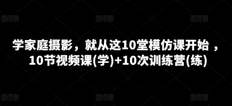 学家庭摄影，就从这10堂模仿课开始 ，10节视频课(学)+10次训练营(练)-网创小站