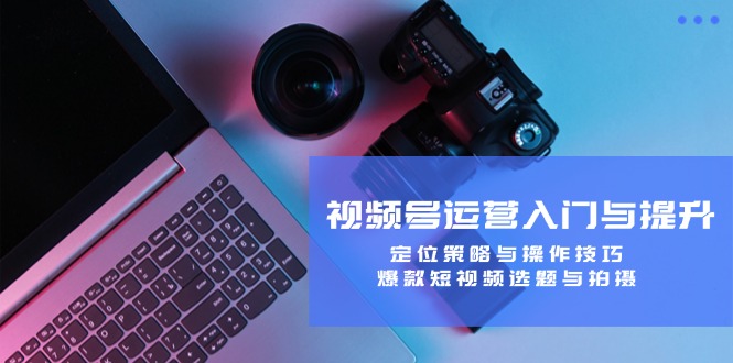 视频号运营入门与提升：定位策略与操作技巧，爆款短视频选题与拍摄-网创小站