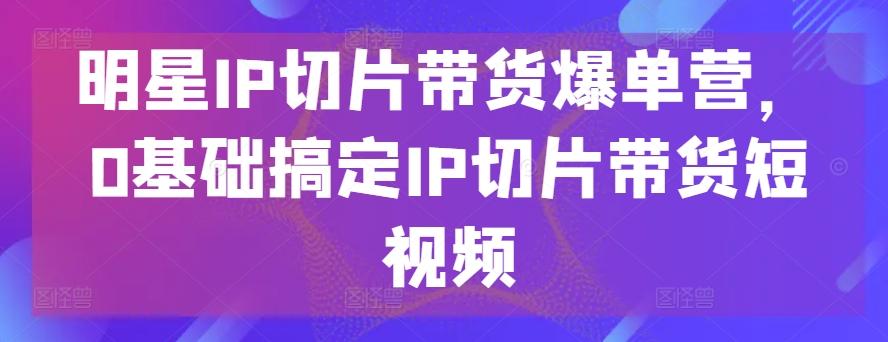明星IP切片带货爆单营，0基础搞定IP切片带货短视频-网创小站
