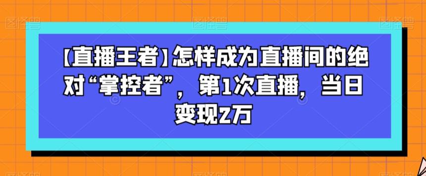【直播王者】怎样成为直播间的绝对“掌控者”，第1次直播，当日变现2万-网创小站