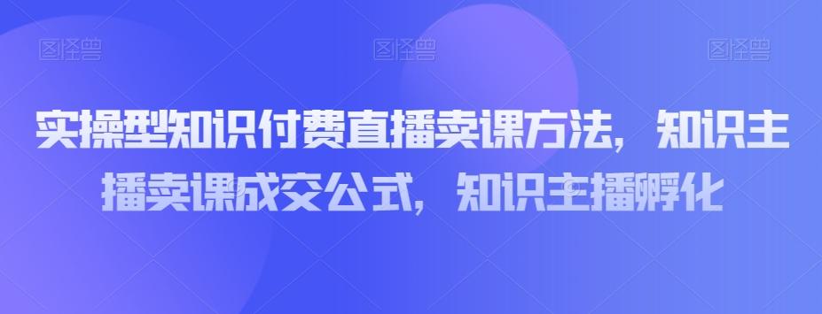 实操型知识付费直播卖课方法，知识主播卖课成交公式，知识主播孵化-网创小站