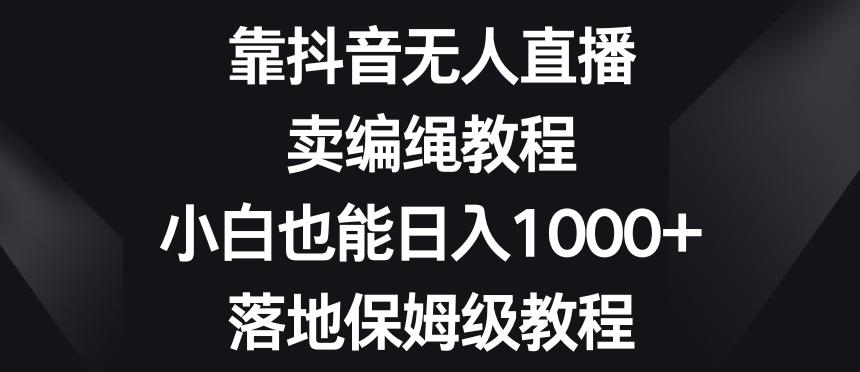 靠抖音无人直播，卖编绳教程，小白也能日入1000+，落地保姆级教程【揭秘】-网创小站