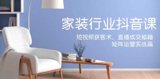 家装抖音课：短视频获客术，直播成交秘籍，矩阵运营实战篇-网创小站