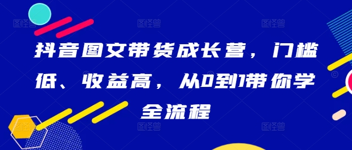 抖音图文带货成长营，门槛低、收益高，从0到1带你学全流程-网创小站