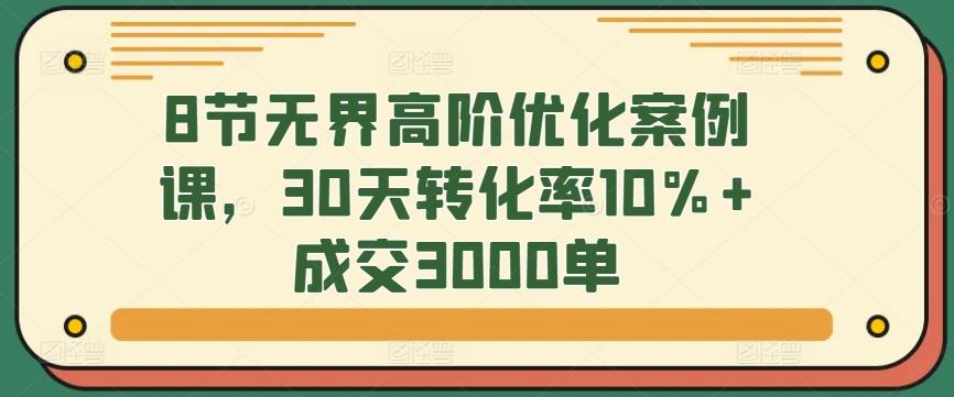 8节无界高阶优化案例课，30天转化率10%+成交3000单-网创小站