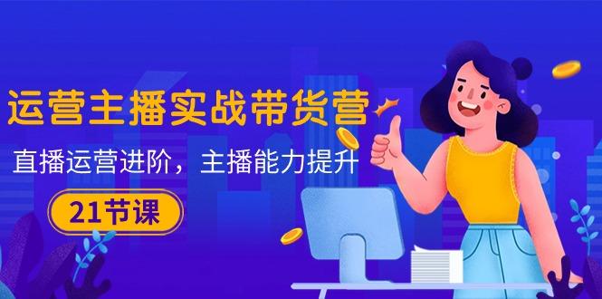 运营主播·实战带货营：直播运营 进阶，主播 能力提升(21节课-网创小站