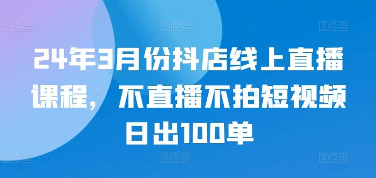 24年3月份抖店线上直播课程，不直播不拍短视频日出100单-网创小站