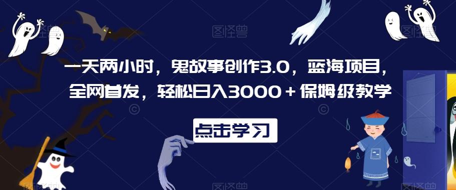 一天两小时，鬼故事创作3.0，蓝海项目，全网首发，轻松日入3000＋保姆级教学【揭秘】-网创小站