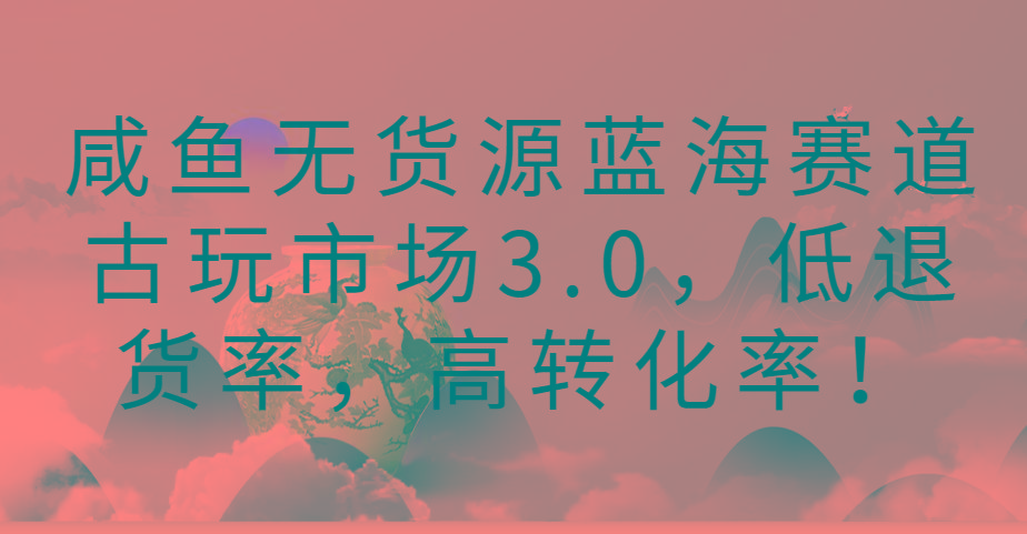 咸鱼无货源蓝海赛道古玩市场3.0，低退货率，高转化率！-网创小站
