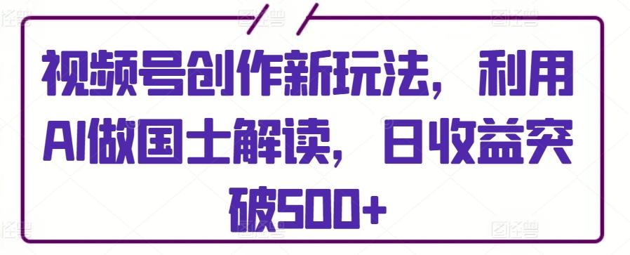 视频号创作新玩法，利用AI做国士解读，日收益突破500+【揭秘】-网创小站
