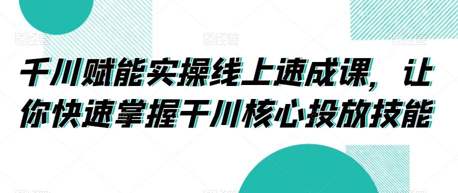 千川赋能实操线上速成课，让你快速掌握干川核心投放技能-网创小站