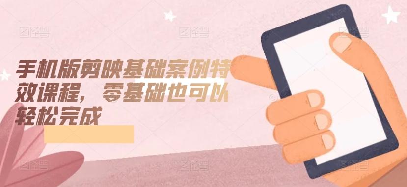 手机版剪映基础案例特效课程，零基础也可以轻松完成-网创小站