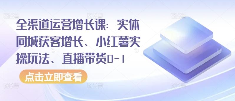 全渠道运营增长课：实体同城获客增长、小红薯实操玩法、直播带货0-1-网创小站
