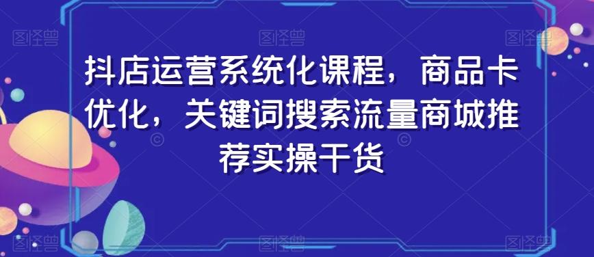 抖店运营系统化课程，商品卡优化，关键词搜索流量商城推荐实操干货-网创小站