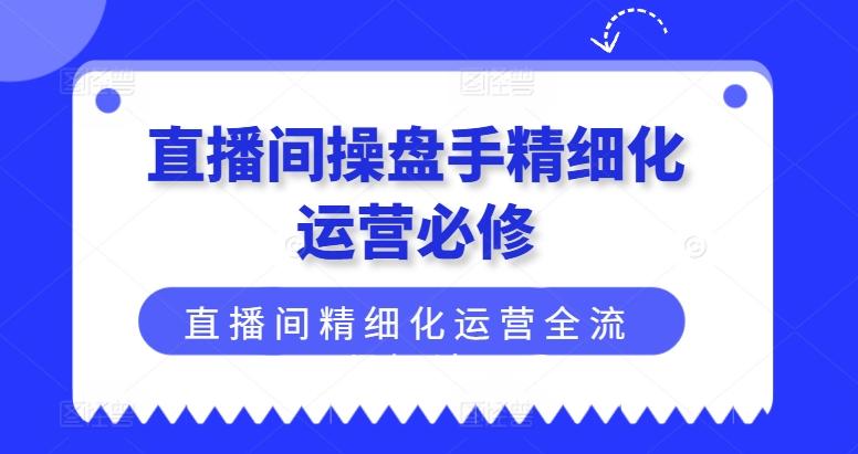 直播间操盘手精细化运营必修，直播间精细化运营全流程解读-网创小站