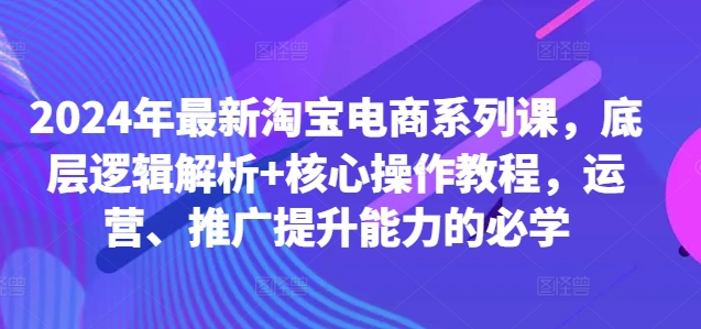 2024年最新淘宝电商系列课，底层逻辑解析+核心操作教程，运营、推广提升能力的必学-网创小站