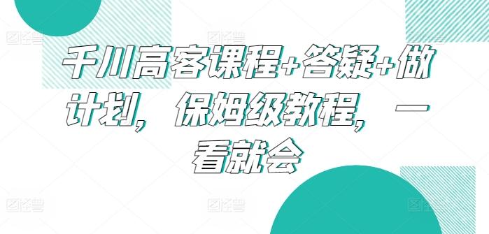 千川高客课程+答疑+做计划，保姆级教程，一看就会-网创小站