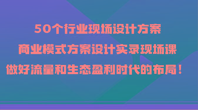 50个行业现场设计方案，商业模式方案设计实录现场课，做好流量和生态盈利时代的布局！-网创小站
